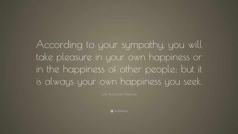 John Buchanan Robinson Quote: “According to your sympathy, you will take pleasure in your own happiness or in the happiness of other people; but it is always your own happiness you seek.”