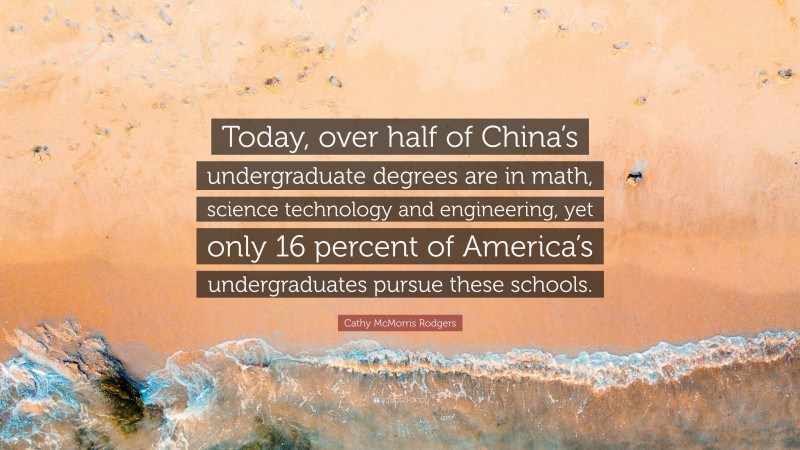 Cathy McMorris Rodgers Quote: “Today, over half of China’s undergraduate degrees are in math, science technology and engineering, yet only 16 percent of America’s undergraduates pursue these schools.”