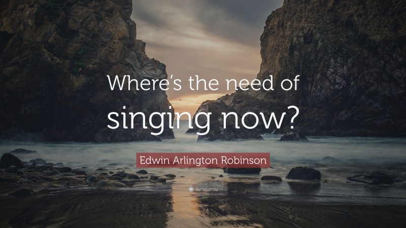Edwin Arlington Robinson Quote: “Where’s the need of singing now?”