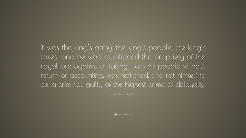 John Buchanan Robinson Quote: “It was the king’s army, the king’s people, the king’s taxes; and he who questioned the propriety of the royal prerogative of taking from his people without return or accounting, was reckoned, and felt himself to be, a criminal, guilty of the highest crime of disloyalty.”