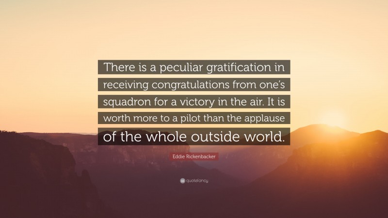 Eddie Rickenbacker Quote: “There is a peculiar gratification in receiving congratulations from one’s squadron for a victory in the air. It is worth more to a pilot than the applause of the whole outside world.”
