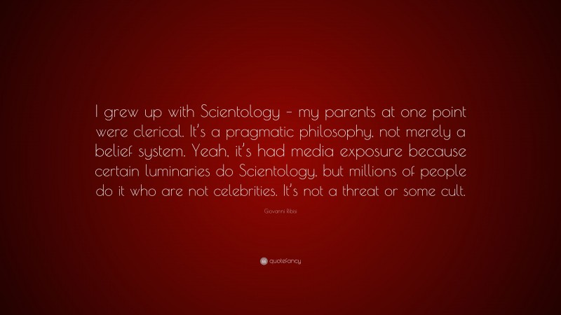 Giovanni Ribisi Quote: “I grew up with Scientology – my parents at one point were clerical. It’s a pragmatic philosophy, not merely a belief system. Yeah, it’s had media exposure because certain luminaries do Scientology, but millions of people do it who are not celebrities. It’s not a threat or some cult.”