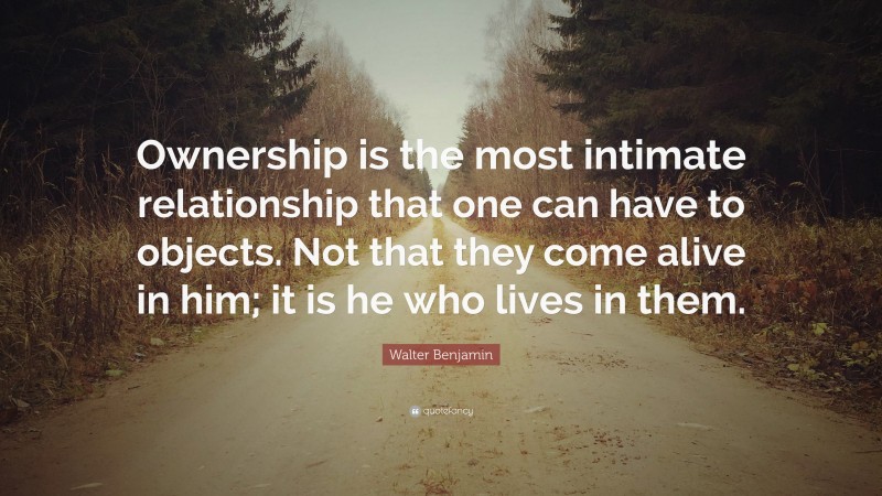 Walter Benjamin Quote: “Ownership is the most intimate relationship that one can have to objects. Not that they come alive in him; it is he who lives in them.”