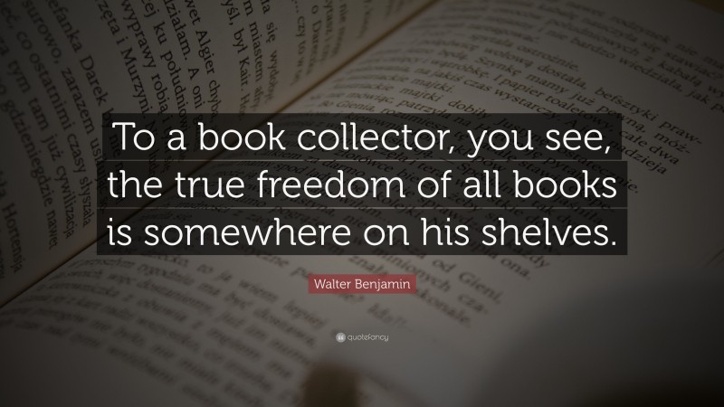 Walter Benjamin Quote: “To a book collector, you see, the true freedom of all books is somewhere on his shelves.”