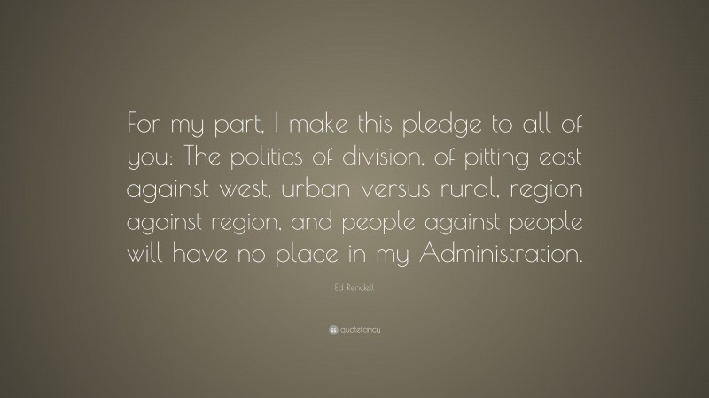 Ed Rendell Quote: “For my part, I make this pledge to all of you: The politics of division, of pitting east against west, urban versus rural, region against region, and people against people will have no place in my Administration.”