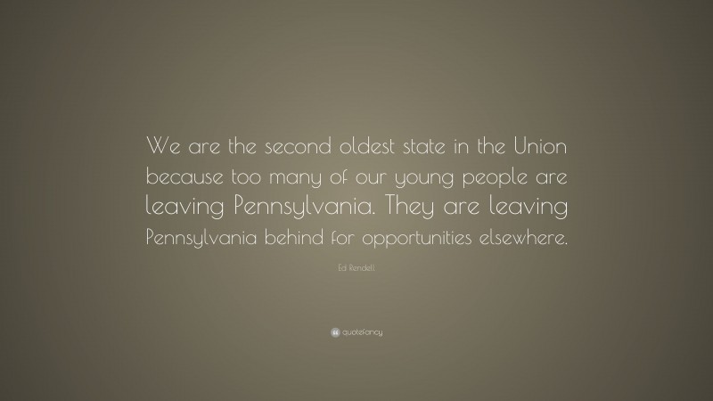 Ed Rendell Quote: “We are the second oldest state in the Union because too many of our young people are leaving Pennsylvania. They are leaving Pennsylvania behind for opportunities elsewhere.”