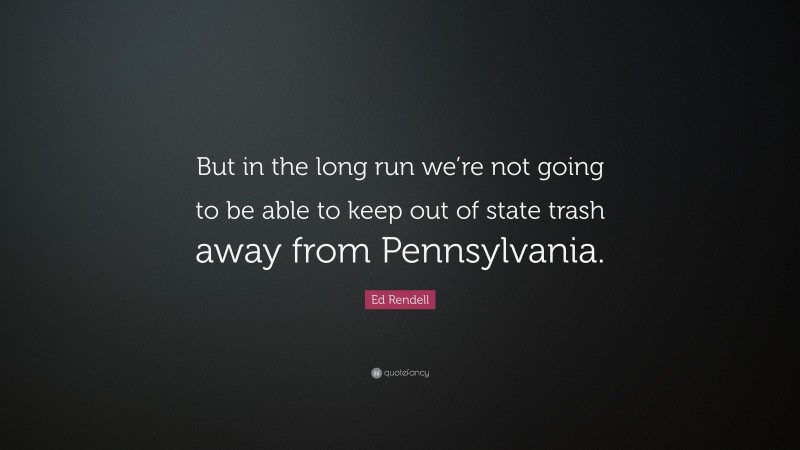 Ed Rendell Quote: “But in the long run we’re not going to be able to keep out of state trash away from Pennsylvania.”
