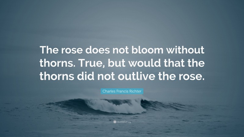 Charles Francis Richter Quote: “The rose does not bloom without thorns. True, but would that the thorns did not outlive the rose.”