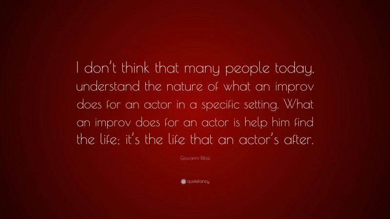 Giovanni Ribisi Quote: “I don’t think that many people today, understand the nature of what an improv does for an actor in a specific setting. What an improv does for an actor is help him find the life; it’s the life that an actor’s after.”