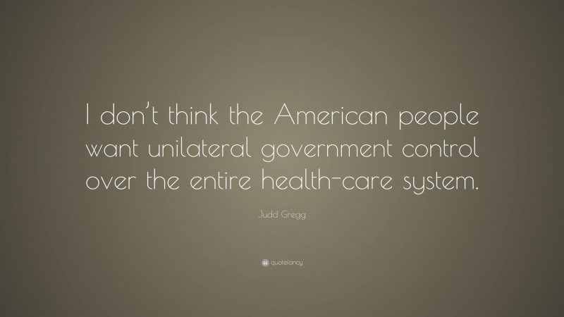 Judd Gregg Quote: “I don’t think the American people want unilateral government control over the entire health-care system.”