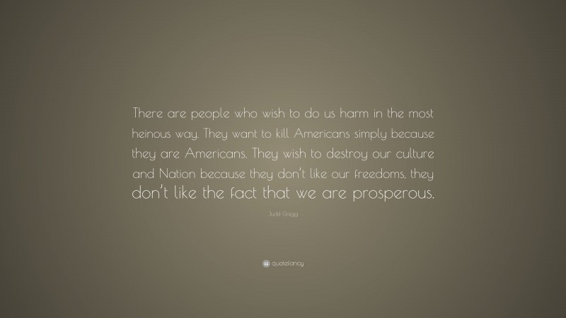 Judd Gregg Quote: “There are people who wish to do us harm in the most heinous way. They want to kill Americans simply because they are Americans. They wish to destroy our culture and Nation because they don’t like our freedoms, they don’t like the fact that we are prosperous.”