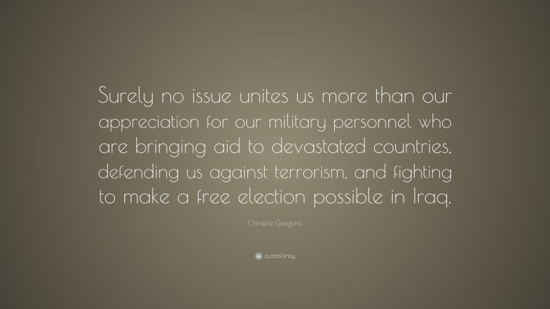 Christine Gregoire Quote: “Surely no issue unites us more than our appreciation for our military personnel who are bringing aid to devastated countries, defending us against terrorism, and fighting to make a free election possible in Iraq.”