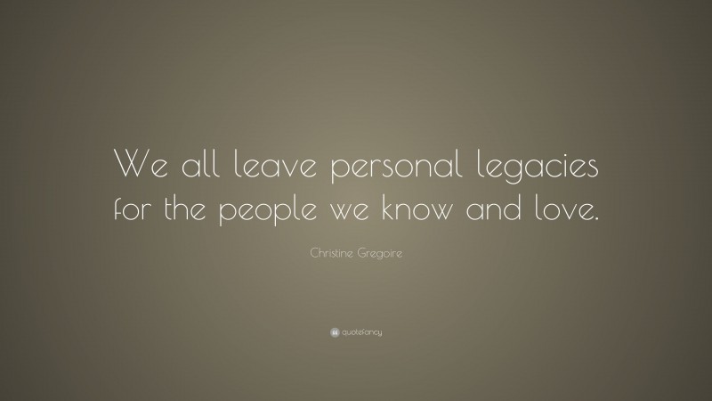Christine Gregoire Quote: “We all leave personal legacies for the people we know and love.”