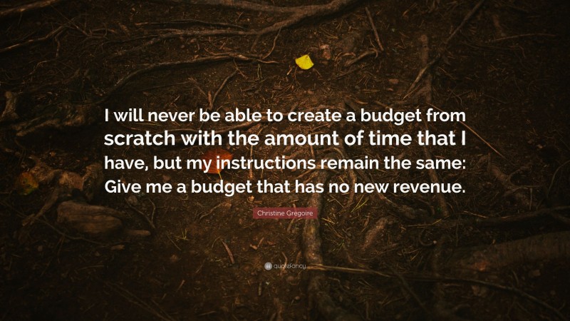 Christine Gregoire Quote: “I will never be able to create a budget from scratch with the amount of time that I have, but my instructions remain the same: Give me a budget that has no new revenue.”