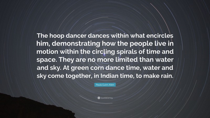 Paula Gunn Allen Quote: “The hoop dancer dances within what encircles him, demonstrating how the people live in motion within the circling spirals of time and space. They are no more limited than water and sky. At green corn dance time, water and sky come together, in Indian time, to make rain.”