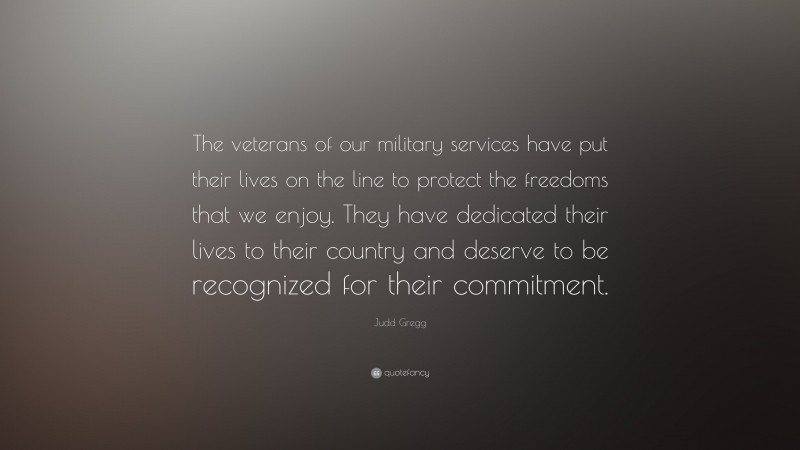 Judd Gregg Quote: “The veterans of our military services have put their lives on the line to protect the freedoms that we enjoy. They have dedicated their lives to their country and deserve to be recognized for their commitment.”