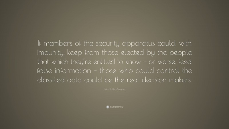 Harold H. Greene Quote: “If members of the security apparatus could, with impunity, keep from those elected by the people that which they’re entitled to know – or worse, feed false information – those who could control the classified data could be the real decision makers.”