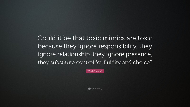 Ward Churchill Quote: “Could it be that toxic mimics are toxic because they ignore responsibility, they ignore relationship, they ignore presence, they substitute control for fluidity and choice?”