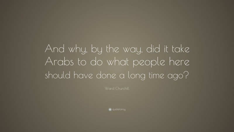 Ward Churchill Quote: “And why, by the way, did it take Arabs to do what people here should have done a long time ago?”