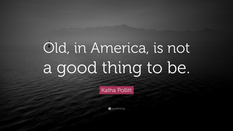 Katha Pollitt Quote: “Old, in America, is not a good thing to be.”