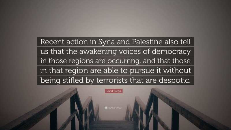 Judd Gregg Quote: “Recent action in Syria and Palestine also tell us that the awakening voices of democracy in those regions are occurring, and that those in that region are able to pursue it without being stifled by terrorists that are despotic.”
