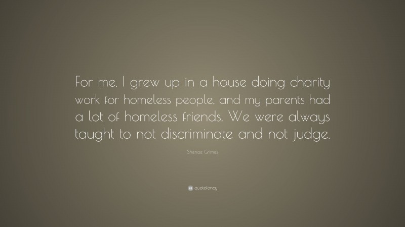 Shenae Grimes Quote: “For me, I grew up in a house doing charity work for homeless people, and my parents had a lot of homeless friends. We were always taught to not discriminate and not judge.”