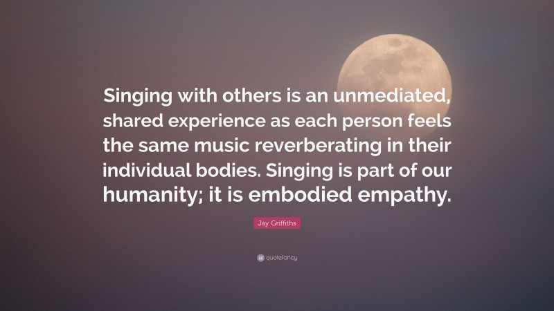 Jay Griffiths Quote: “Singing with others is an unmediated, shared experience as each person feels the same music reverberating in their individual bodies. Singing is part of our humanity; it is embodied empathy.”