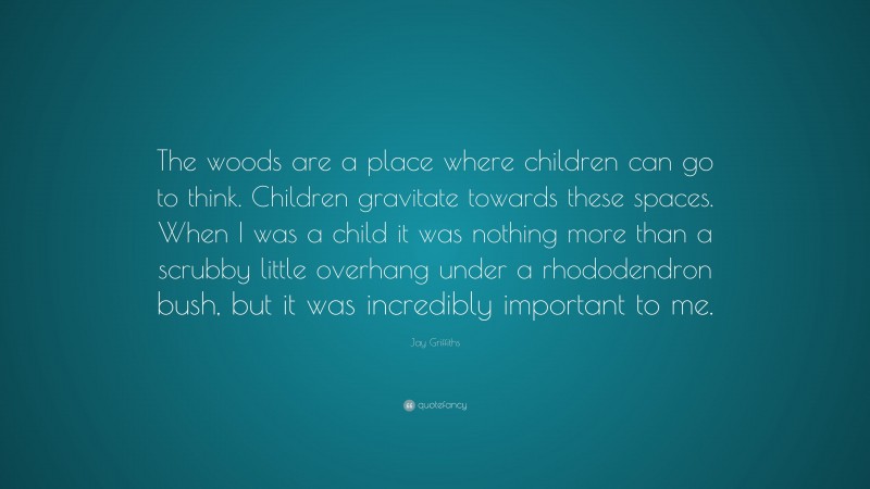 Jay Griffiths Quote: “The woods are a place where children can go to think. Children gravitate towards these spaces. When I was a child it was nothing more than a scrubby little overhang under a rhododendron bush, but it was incredibly important to me.”