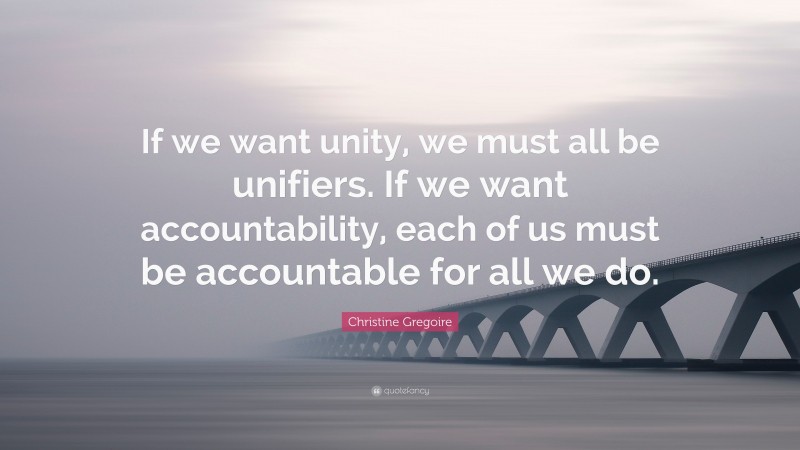 Christine Gregoire Quote: “If we want unity, we must all be unifiers. If we want accountability, each of us must be accountable for all we do.”