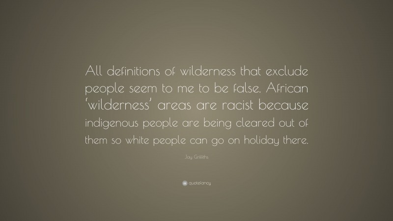Jay Griffiths Quote: “All definitions of wilderness that exclude people seem to me to be false. African ‘wilderness’ areas are racist because indigenous people are being cleared out of them so white people can go on holiday there.”