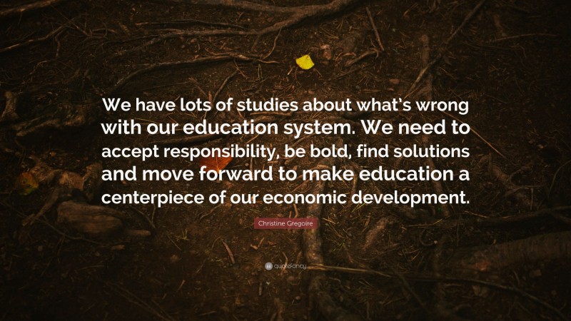 Christine Gregoire Quote: “We have lots of studies about what’s wrong with our education system. We need to accept responsibility, be bold, find solutions and move forward to make education a centerpiece of our economic development.”