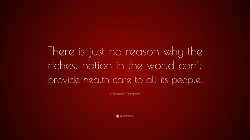 Christine Gregoire Quote: “There is just no reason why the richest nation in the world can’t provide health care to all its people.”