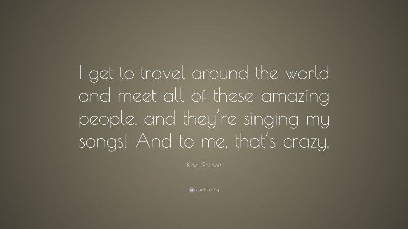 Kina Grannis Quote: “I get to travel around the world and meet all of these amazing people, and they’re singing my songs! And to me, that’s crazy.”