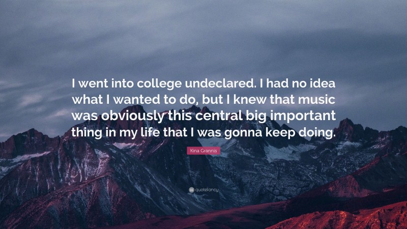 Kina Grannis Quote: “I went into college undeclared. I had no idea what I wanted to do, but I knew that music was obviously this central big important thing in my life that I was gonna keep doing.”