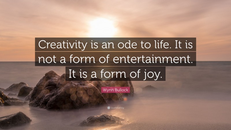 Wynn Bullock Quote: “Creativity is an ode to life. It is not a form of entertainment. It is a form of joy.”