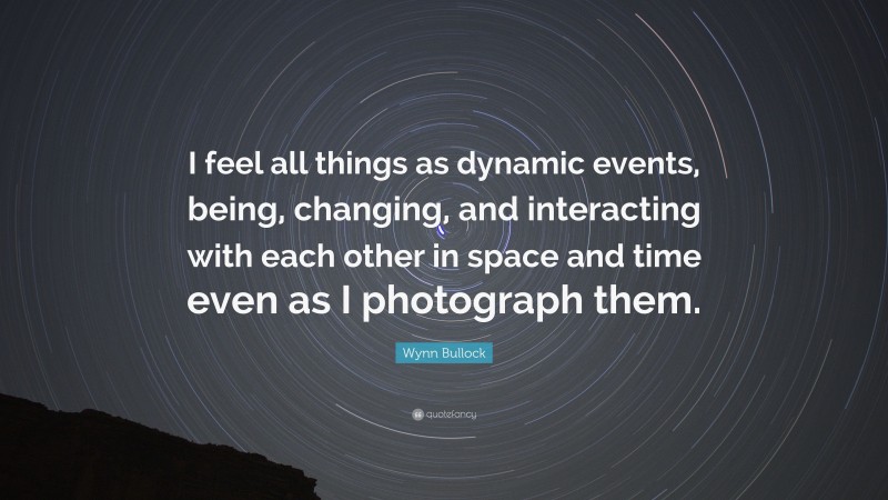 Wynn Bullock Quote: “I feel all things as dynamic events, being, changing, and interacting with each other in space and time even as I photograph them.”
