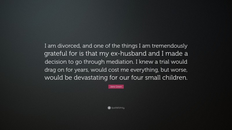 Jane Green Quote: “I am divorced, and one of the things I am tremendously grateful for is that my ex-husband and I made a decision to go through mediation. I knew a trial would drag on for years, would cost me everything, but worse, would be devastating for our four small children.”