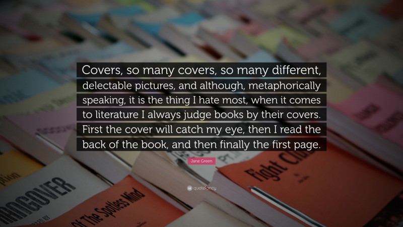 Jane Green Quote: “Covers, so many covers, so many different, delectable pictures, and although, metaphorically speaking, it is the thing I hate most, when it comes to literature I always judge books by their covers. First the cover will catch my eye, then I read the back of the book, and then finally the first page.”