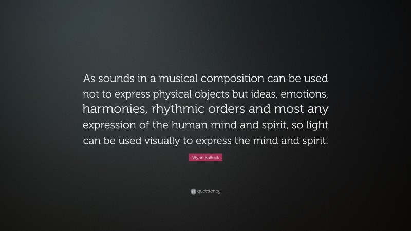 Wynn Bullock Quote: “As sounds in a musical composition can be used not to express physical objects but ideas, emotions, harmonies, rhythmic orders and most any expression of the human mind and spirit, so light can be used visually to express the mind and spirit.”