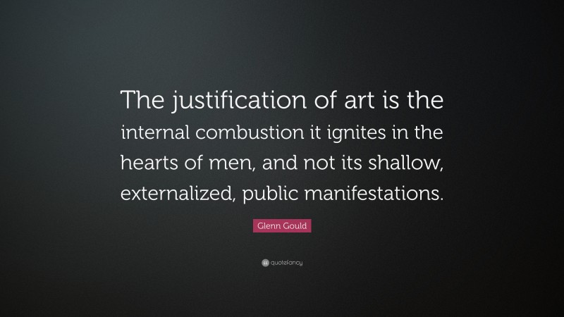 Glenn Gould Quote: “The justification of art is the internal combustion it ignites in the hearts of men, and not its shallow, externalized, public manifestations.”