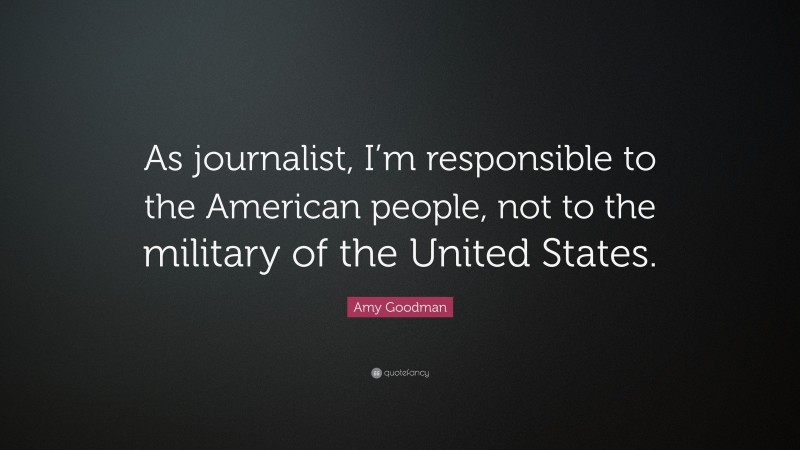 Amy Goodman Quote: “As journalist, I’m responsible to the American people, not to the military of the United States.”