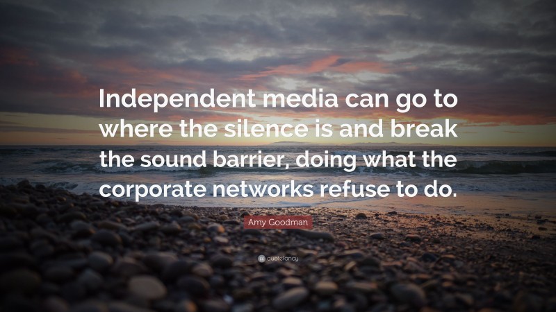 Amy Goodman Quote: “Independent media can go to where the silence is and break the sound barrier, doing what the corporate networks refuse to do.”
