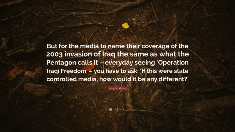 Amy Goodman Quote: “But for the media to name their coverage of the 2003 invasion of Iraq the same as what the Pentagon calls it – everyday seeing ‘Operation Iraqi Freedom’ – you have to ask: ‘If this were state controlled media, how would it be any different?’”