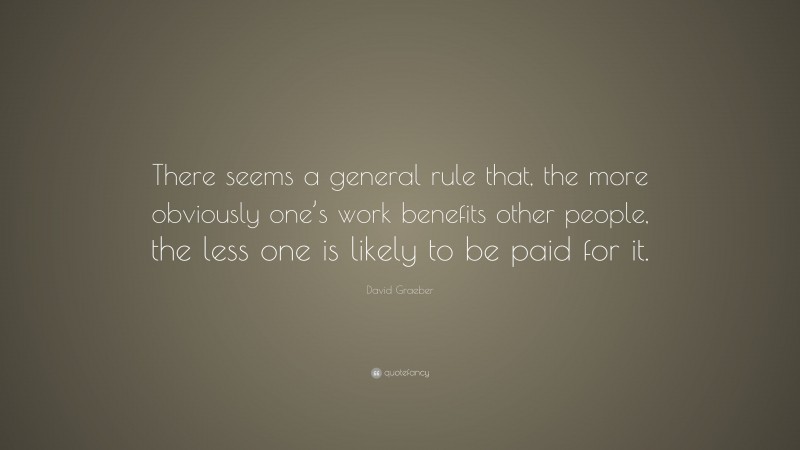 David Graeber Quote: “There seems a general rule that, the more obviously one’s work benefits other people, the less one is likely to be paid for it.”
