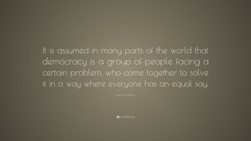 David Graeber Quote: “It is assumed in many parts of the world that democracy is a group of people facing a certain problem, who come together to solve it in a way where everyone has an equal say.”