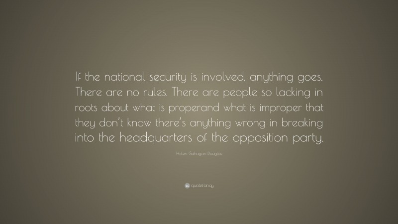 Helen Gahagan Douglas Quote: “If the national security is involved, anything goes. There are no rules. There are people so lacking in roots about what is properand what is improper that they don’t know there’s anything wrong in breaking into the headquarters of the opposition party.”