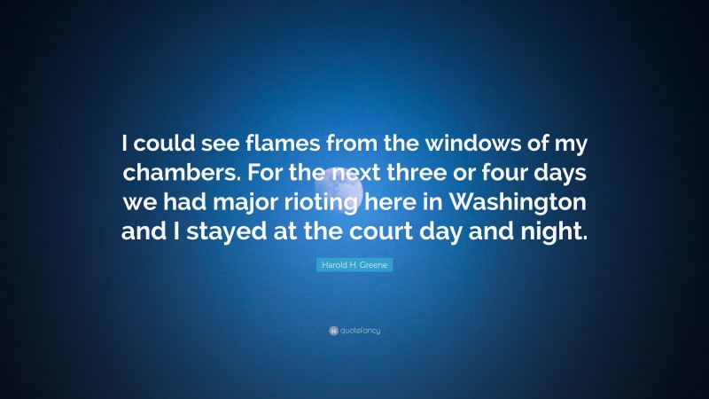 Harold H. Greene Quote: “I could see flames from the windows of my chambers. For the next three or four days we had major rioting here in Washington and I stayed at the court day and night.”