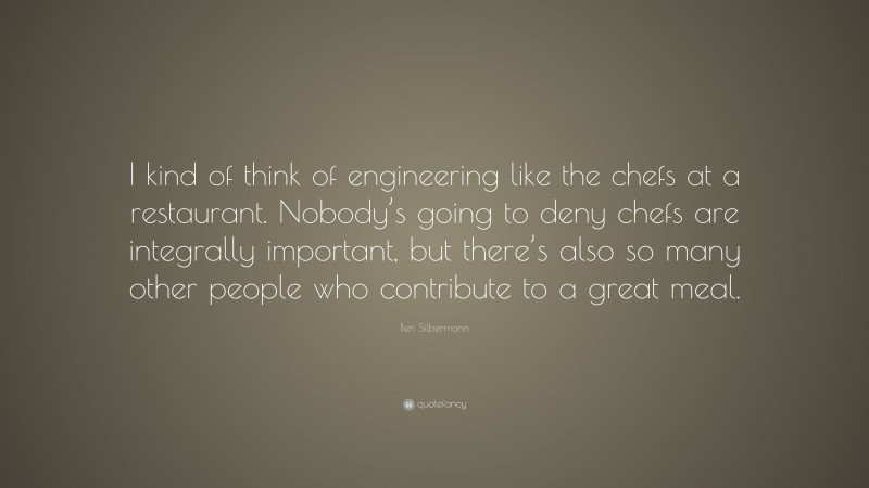 Ben Silbermann Quote: “I kind of think of engineering like the chefs at a restaurant. Nobody’s going to deny chefs are integrally important, but there’s also so many other people who contribute to a great meal.”