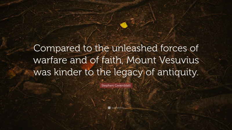 Stephen Greenblatt Quote: “Compared to the unleashed forces of warfare and of faith, Mount Vesuvius was kinder to the legacy of antiquity.”