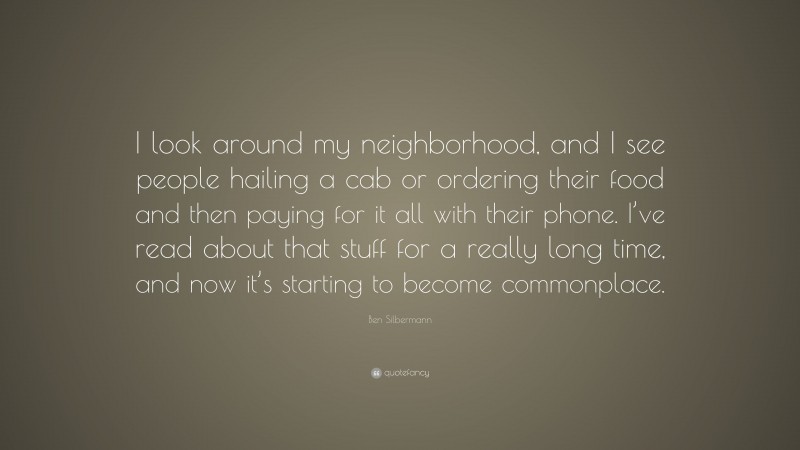 Ben Silbermann Quote: “I look around my neighborhood, and I see people hailing a cab or ordering their food and then paying for it all with their phone. I’ve read about that stuff for a really long time, and now it’s starting to become commonplace.”